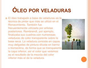 ÓLEO POR VELADURAS
 El óleo trabajado a base de veladuras es la
técnica de pintar que más se utilizó en el
Renacimiento. También fue
frecuentemente utilizada por artistas
posteriores. Rembrandt, por ejemplo,
finalizaba sus cuadros con numerosas
veladuras de color transparente sobre la
base seca. La veladura consiste en capas
muy delgadas de pintura diluida en barniz
o trementina, de forma que se transparente
la capa inferior, así el color que veremos
es el resultado de la mezcla del color
inferior más el de la veladura.
 
