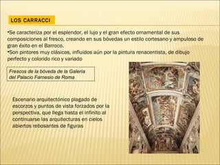 LOS CARRACCI Se caracteriza por el esplendor, el lujo y el gran efecto ornamental de sus composiciones al fresco, creando en sus bóvedas un estilo cortesano y ampuloso de gran éxito en el Barroco.  Son pintores muy clásicos, influidos aún por la pintura renacentista, de dibujo perfecto y colorido rico y variado Escenario arquitectónico plagado de escorzos y puntos de vista forzados por la perspectiva, que llega hasta el infinito al continuarse las arquitecturas en cielos abiertos rebosantes de figuras Frescos de la bóveda de la Galería del Palacio Farnesio de Roma 