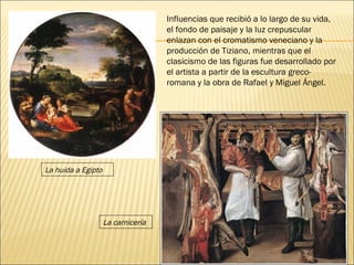 Influencias que recibió a lo largo de su vida, el fondo de paisaje y la luz crepuscular enlazan con el cromatismo veneciano y la producción de Tiziano, mientras que el clasicismo de las figuras fue desarrollado por el artista a partir de la escultura greco-romana y la obra de Rafael y Miguel Ángel. La huida a Egipto La carnicería 