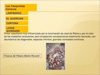 Los fresquistas italianos EL GUERCINO LANFRANCO CORTONA LUCAS GIORDANO Pintor napolitano muy influenciado por la iluminación de José de Ribera y por el color de los maestros venecianos, pero empleando composiciones totalmente barrocas, con abundancia de diagonales, espacios infinitos, grandes contrastes lumínicos. Frescos del Palacio Medici-Riccardi 