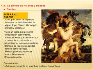 4.3.- La pintura en Holanda y Flandes a. Flandes PETER PAUL RUBENS Tiene un estilo muy personal: Imaginación desbordante. Composiciones que destacan por un  movimiento y dinamismo extraordinario, incluso dramatismo. Dominio de los colores cálidos (dominio sobre la línea). Formas gruesas y redondas (anatomía femenina). Pincelada suelta.  Es el gran pintor de la pintura flamenca, recibe influencias de Miguel Angel, Tiziano, Caravaggio, Carracci y Velázquez. Gran retratista Influirá enormemente en la pintura posterior (románticos) 
