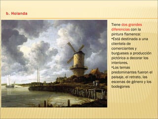 b. Holanda Tiene  dos grandes diferencias  con la pintura flamenca: Está destinada a una clientela de comerciantes y burgueses a producción pictórica a decorar los interiores. Los temas predominantes fueron el paisaje, el retrato, las escenas de género y los bodegones 