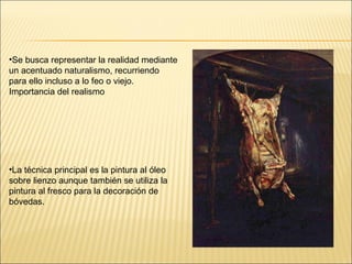 Se busca representar la realidad mediante un acentuado naturalismo, recurriendo para ello incluso a lo feo o viejo. Importancia del realismo La técnica principal es la pintura al óleo sobre lienzo aunque también se utiliza la pintura al fresco para la decoración de bóvedas. 