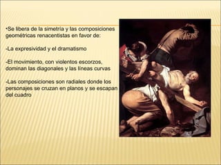 Se libera de la simetría y las composiciones geométricas renacentistas en favor de: -La expresividad y el dramatismo  -El movimiento, con violentos escorzos, dominan las diagonales y las líneas curvas -Las composiciones son radiales donde los personajes se cruzan en planos y se escapan del cuadro  