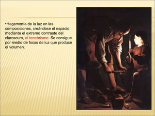 Hegemonía de la luz en las composiciones, creándose el espacio mediante el extremo contraste del claroscuro,  el tenebrismo . Se consigue por medio de focos de luz que produce el volumen. 