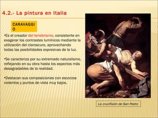 4.2.- La pintura en Italia Es el creador  del tenebrismo , consistente en exagerar los contrastes lumínicos mediante la utilización del claroscuro, aprovechando todas las posibilidades expresivas de la luz. Se caracteriza por su extremado naturalismo, reflejando en su obra hasta los aspectos más desagradables de la realidad.  Destacan sus composiciones con escorzos violentos y puntos de vista muy bajos. CARAVAGGIO La crucifixión de San Pedro 
