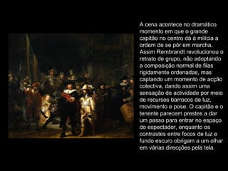 A cena acontece no dramático momento em que o grande capitão no centro dá à milícia a ordem de se pôr em marcha.  Assim Rembrandt revolucionou o retrato de grupo, não adoptando a composição normal de filas rigidamente ordenadas, mas captando um momento de acção colectiva, dando assim uma sensação de actividade por meio de recursos barrocos de luz, movimento e pose. O capitão e o tenente parecem prestes a dar um passo para entrar no espaço do espectador, enquanto os contrastes entre focos de luz e fundo escuro obrigam a um olhar em várias direcções pela tela. 