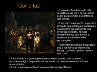Cor e luz O desenho fica diminuído pela importância da cor e da luz, sendo assim pouco nítidos os contornos das figuras.  A luz vem da esquerda, segundo a direcção das sombras projectadas e esta mesma luz, apesar da sua concepção realista, não age uniformemente, pois ilumina e destaca-se a determinados personagens. Há momentos em que há a ilusão que a luz nasce do interior das figuras, como no caso da menina que corre.  - A iluminação é a grande protagonista deste quadro, pois cria uma atmosfera mágica de penumbras douradas, sombras envolventes e fortes luminosidades. - A cor no quadro é aplicada com pinceladas espontâneas. 