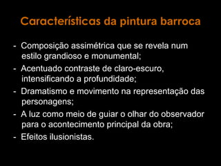 Características  da pintura barroca -  Composição assimétrica que se revela num estilo grandioso e monumental; -  Acentuado contraste de claro-escuro, intensificando a profundidade; -  Dramatismo e movimento na representação das personagens; -  A luz como meio de guiar o olhar do observador para o acontecimento principal da obra; -  Efeitos ilusionistas. 