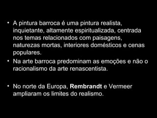 A pintura barroca é uma pintura realista, inquietante, altamente espiritualizada, centrada nos temas relacionados com paisagens, naturezas mortas, interiores domésticos e cenas populares.  Na arte barroca predominam as emoções e não o racionalismo da arte renascentista. No norte da Europa,  Rembrandt  e Vermeer ampliaram os limites do realismo. 