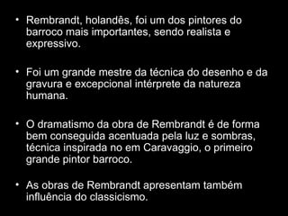 Rembrandt, holandês, foi um dos pintores do barroco mais importantes, sendo realista e expressivo.  Foi um grande mestre da técnica do desenho e da gravura e excepcional intérprete da natureza humana.  O dramatismo da obra de Rembrandt é de forma bem conseguida acentuada pela luz e sombras, técnica inspirada no em Caravaggio, o primeiro grande pintor barroco. As obras de Rembrandt apresentam também influência do classicismo. 