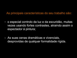 As principais características do seu trabalho são: o especial controlo da luz e da escuridão, muitas vezes usando fortes contrastes, atraindo assim o espectador á pintura; - As suas cenas dramáticas e vivenciais, desprovidas de qualquer formalidade rígida. 