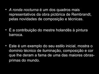 A ronda nocturna  é um dos quadros mais representativos da obra pictórica de Rembrandt, pelas novidades de composição e técnicas. É a contribuição do mestre holandês à pintura barroca.  Este é um exemplo do seu estilo inicial, mostra o domínio técnico de iluminação, composição e cor que lhe deram a fama de uma das maiores obras-primas do mundo.   