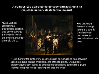 A composição aparentemente desorganizada está na realidade construída de forma racional  Eixo horizontal : Determina o conjunto de personagens que serve de apoio às duas figuras principais, em primeiro plano. Os quatros personagens com trajes de colorido característico dominam o grupo central, dirigindo o espectador para eles mesmos. Eixo vertical:  Determina a posição do capitão, que se vê apoiado pela figura anexa do tenente, este de amarelo claro.  As diagonais formam a longa lança e o pau da bandeira que cruzam-se no centro luminoso da cena. 