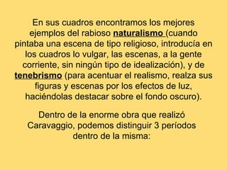 En sus cuadros encontramos los mejores
    ejemplos del rabioso naturalismo (cuando
pintaba una escena de tipo religioso, introducía en
   los cuadros lo vulgar, las escenas, a la gente
  corriente, sin ningún tipo de idealización), y de
tenebrismo (para acentuar el realismo, realza sus
      figuras y escenas por los efectos de luz,
   haciéndolas destacar sobre el fondo oscuro).

     Dentro de la enorme obra que realizó
   Caravaggio, podemos distinguir 3 períodos
             dentro de la misma:
 