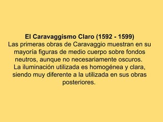 El Caravaggismo Claro (1592 - 1599)
Las primeras obras de Caravaggio muestran en su
  mayoría figuras de medio cuerpo sobre fondos
  neutros, aunque no necesariamente oscuros.
  La iluminación utilizada es homogénea y clara,
 siendo muy diferente a la utilizada en sus obras
                    posteriores.
 