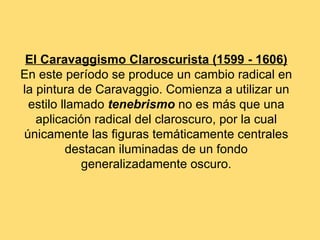 El Caravaggismo Claroscurista (1599 - 1606)
En este período se produce un cambio radical en
la pintura de Caravaggio. Comienza a utilizar un
 estilo llamado tenebrismo no es más que una
   aplicación radical del claroscuro, por la cual
únicamente las figuras temáticamente centrales
         destacan iluminadas de un fondo
            generalizadamente oscuro.
 