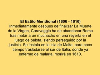 El Estilo Meridional (1606 - 1610)
 Inmediatamente después de finalizar La Muerte
de la Virgen, Caravaggio ha de abandonar Roma
  tras matar a un muchacho en una reyerta en el
      juego de pelota, siendo perseguido por la
justicia. Se instala en la isla de Malta, para poco
    tiempo trasladarse al sur de Italia, donde ya
         enfermo de malaria, morirá en 1610.
 