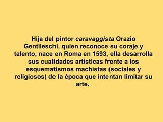 Hija del pintor caravaggista Orazio
    Gentileschi, quien reconoce su coraje y
talento, nace en Roma en 1593, ella desarrolla
     sus cualidades artísticas frente a los
    esquematismos machistas (sociales y
religiosos) de la época que intentan limitar su
                      arte.
 