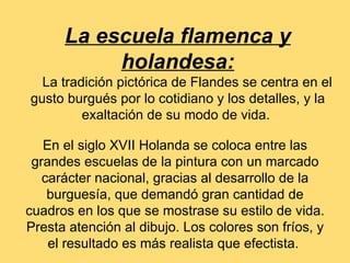La escuela flamenca y
           holandesa:
  La tradición pictórica de Flandes se centra en el
gusto burgués por lo cotidiano y los detalles, y la
         exaltación de su modo de vida.

   En el siglo XVII Holanda se coloca entre las
 grandes escuelas de la pintura con un marcado
   carácter nacional, gracias al desarrollo de la
    burguesía, que demandó gran cantidad de
cuadros en los que se mostrase su estilo de vida.
Presta atención al dibujo. Los colores son fríos, y
    el resultado es más realista que efectista.
 