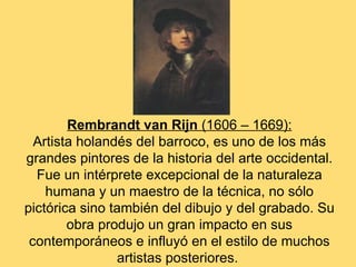 Rembrandt van Rijn (1606 – 1669):
  Artista holandés del barroco, es uno de los más
grandes pintores de la historia del arte occidental.
  Fue un intérprete excepcional de la naturaleza
    humana y un maestro de la técnica, no sólo
pictórica sino también del dibujo y del grabado. Su
        obra produjo un gran impacto en sus
 contemporáneos e influyó en el estilo de muchos
                artistas posteriores.
 