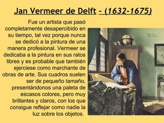 Jan Vermeer de Delft – (1632-1675)
             Fue un artista que pasó
 completamente desapercibido en
   su tiempo, tal vez porque nunca
       se dedicó a la pintura de una
   manera profesional. Vermeer se
dedicaba a la pintura en sus ratos
  libres y es probable que también
      ejerciese como marchante de
obras de arte. Sus cuadros suelen
            ser de pequeño tamaño,
     presentándonos una paleta de
          escasos colores, pero muy
     brillantes y claros, con los que
    consigue reflejar como nadie la
              luz sobre los objetos.
 