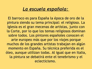 La escuela española:
   El barroco es para España la época de oro de la
 pintura siendo su tema principal: el religioso. La
  Iglesia es el gran mecenas de artistas, junto con
 la Corte, por lo que los temas religiosos dominan
   sobre todos. Los pintores españoles conocen el
     arte europeo más que por los viajes porque
 muchos de los grandes artistas trabajan en algún
   momento en España. Su técnica preferida es el
óleo, aunque utilizan todas. Al igual que en Italia,
    la pintura se debatirá ente el tenebrismo y el
                     eclecticismo.
 