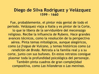      Diego de Silva Rodríguez y Velázquez
                      1599 - 1660

  Fue, probablemente, el pintor más genial de todo el
período. Velázquez viaja a Italia y es pintor de la Corte,
    lo que le libera de la servidumbre del mecenazgo
religioso. Recibe la influencia de Rubens. Hace grandes
 avances técnicos, como la resolución de la perspectiva
   aérea. Pinta temas mitológicos, aunque alegóricos,
como La fragua de Vulcano, y temas históricos como La
   rendición de Breda. Retrata a la familia real y a su
corte, junto con sus bufones. En estos retratos consigue
 plasmar toda la profundidad psicológica del personaje.
       También pinta cuadros de gran complejidad
    compositiva, como Las hilanderas o Las meninas.
 