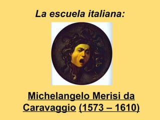 La escuela italiana:




 Michelangelo Merisi da
Caravaggio (1573 – 1610)
 