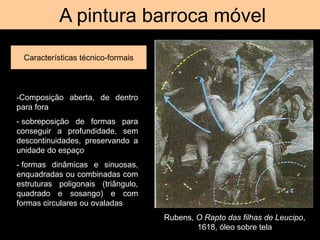 A pintura barroca móvel
Características técnico-formais
Rubens, O Rapto das filhas de Leucipo,
1618, óleo sobre tela
-Composição aberta, de dentro
para fora
- sobreposição de formas para
conseguir a profundidade, sem
descontinuidades, preservando a
unidade do espaço
- formas dinâmicas e sinuosas,
enquadradas ou combinadas com
estruturas poligonais (triângulo,
quadrado e sosango) e com
formas circulares ou ovaladas
 