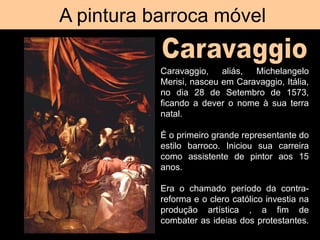 A pintura barroca móvel
Caravaggio, A morte da Virgem
Caravaggio, aliás, Michelangelo
Merisi, nasceu em Caravaggio, Itália,
no dia 28 de Setembro de 1573,
ficando a dever o nome à sua terra
natal.
É o primeiro grande representante do
estilo barroco. Iniciou sua carreira
como assistente de pintor aos 15
anos.
Era o chamado período da contra-
reforma e o clero católico investia na
produção artística , a fim de
combater as ideias dos protestantes.
 