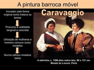A pintura barroca móvel
A adivinha, c. 1596,óleo sobre tela, 99 x 131 cm,
Musée du Louvre, Paris
Inovador pela forma
original como tratava os
temas
Procurou a realidade
tangível e concreta
Uilização de mulheres e
homens comuns como
modelos
Nunca utilizou modelos
belos
 