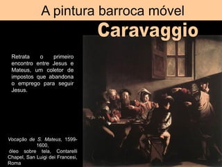A pintura barroca móvel
Vocação de S. Mateus, 1599-
1600,
óleo sobre tela, Contarelli
Chapel, San Luigi dei Francesi,
Roma
Retrata o primeiro
encontro entre Jesus e
Mateus, um coletor de
impostos que abandona
o emprego para seguir
Jesus.
 