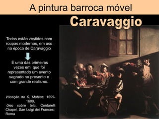 A pintura barroca móvel
Vocação de S. Mateus, 1599-
1600,
óleo sobre tela, Contarelli
Chapel, San Luigi dei Francesi,
Roma
Todos estão vestidos com
roupas modernas, em uso
na época de Caravaggio
É uma das primeiras
vezes em que foi
representado um evento
sagrado no presente e
com grande realismo.
 