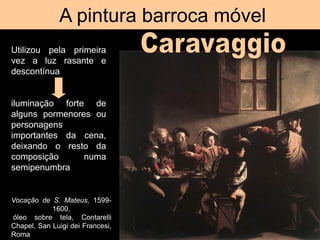 A pintura barroca móvel
Vocação de S. Mateus, 1599-
1600,
óleo sobre tela, Contarelli
Chapel, San Luigi dei Francesi,
Roma
Utilizou pela primeira
vez a luz rasante e
descontínua
iluminação forte de
alguns pormenores ou
personagens
importantes da cena,
deixando o resto da
composição numa
semipenumbra
 