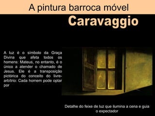 A pintura barroca móvel
Detalhe do feixe de luz que ilumina a cena e guia
o expectador
A luz é o símbolo da Graça
Divina que afeta todos os
homens: Mateus, no entanto, é o
único a atender o chamado de
Jesus. Ele é a transposição
pictórica do conceito do livre-
arbítrio: Cada homem pode optar
por seguir ou não o caminho
salvação.
 