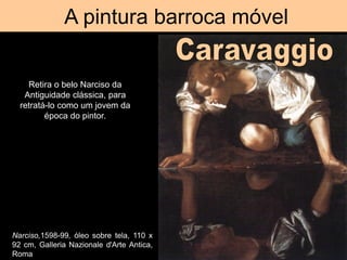A pintura barroca móvel
Narciso,1598-99, óleo sobre tela, 110 x
92 cm, Galleria Nazionale d'Arte Antica,
Roma
Retira o belo Narciso da
Antiguidade clássica, para
retratá-lo como um jovem da
época do pintor.
 