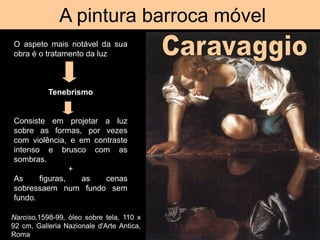 A pintura barroca móvel
O aspeto mais notável da sua
obra é o tratamento da luz
Tenebrismo
Consiste em projetar a luz
sobre as formas, por vezes
com violência, e em contraste
intenso e brusco com as
sombras.
+
As figuras, as cenas
sobressaem num fundo sem
fundo.
Narciso,1598-99, óleo sobre tela, 110 x
92 cm, Galleria Nazionale d'Arte Antica,
Roma
 