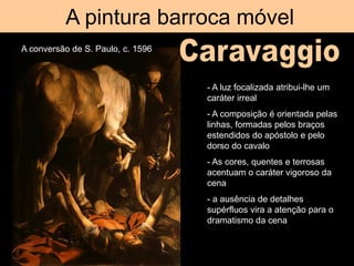 A pintura barroca móvel
A conversão de S. Paulo, c. 1596
- A luz focalizada atribui-lhe um
caráter irreal
- A composição é orientada pelas
linhas, formadas pelos braços
estendidos do apóstolo e pelo
dorso do cavalo
- As cores, quentes e terrosas
acentuam o caráter vigoroso da
cena
- a ausência de detalhes
supérfluos vira a atenção para o
dramatismo da cena
 