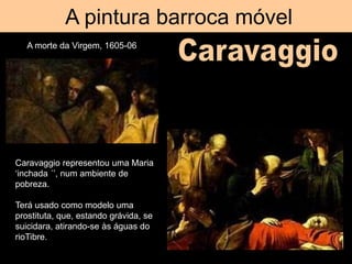A pintura barroca móvel
A morte da Virgem, 1605-06
Caravaggio representou uma Maria
‘inchada ´’, num ambiente de
pobreza.
Terá usado como modelo uma
prostituta, que, estando grávida, se
suicidara, atirando-se às águas do
rioTibre.
 