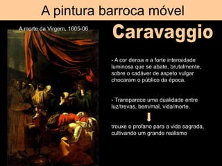 A pintura barroca móvel
A morte da Virgem, 1605-06
- A cor densa e a forte intensidade
luminosa que se abate, brutalmente,
sobre o cadáver de aspeto vulgar
chocaram o público da época.
- Transparece uma dualidade entre
luz/trevas, bem/mal, vida/morte.
trouxe o profano para a vida sagrada,
cultivando um grande realismo
 