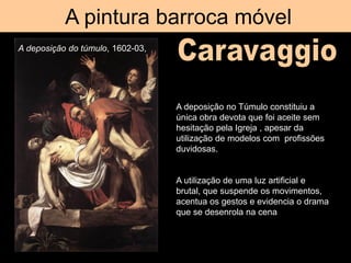 A pintura barroca móvel
A deposição do túmulo, 1602-03,
A deposição no Túmulo constituiu a
única obra devota que foi aceite sem
hesitação pela Igreja , apesar da
utilização de modelos com profissões
duvidosas.
A utilização de uma luz artificial e
brutal, que suspende os movimentos,
acentua os gestos e evidencia o drama
que se desenrola na cena
 