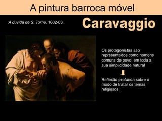 A pintura barroca móvel
A dúvida de S. Tomé, 1602-03
Os protagonistas são
representados como homens
comuns do povo, em toda a
sua simplicidade natural
Reflexão profunda sobre o
modo de tratar os temas
religiosos
 