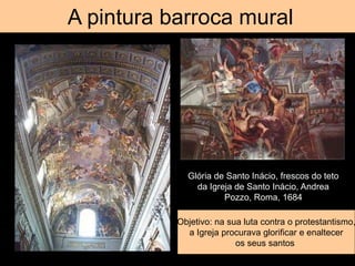 Tromp d’oeil
A pintura barroca mural
Glória de Santo Inácio, frescos do teto
da Igreja de Santo Inácio, Andrea
Pozzo, Roma, 1684
Objetivo: na sua luta contra o protestantismo,
a Igreja procurava glorificar e enaltecer
os seus santos
 