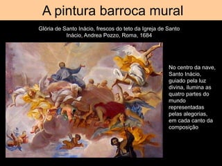 Tromp d’oeil
A pintura barroca mural
Glória de Santo Inácio, frescos do teto da Igreja de Santo
Inácio, Andrea Pozzo, Roma, 1684
No centro da nave,
Santo Inácio,
guiado pela luz
divina, ilumina as
quatro partes do
mundo
representadas
pelas alegorias,
em cada canto da
composição
 
