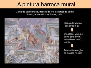 Tromp d’oeil
A pintura barroca mural
Glória de Santo Inácio, frescos do teto da Igreja de Santo
Inácio, Andrea Pozzo, Roma, 1684
Efeitos de trompe
l’oeil sotto in sú
O espaço, visto de
baixo para cima,
estende-se para o
infinito
Transmite a noção
de espaço místico
 