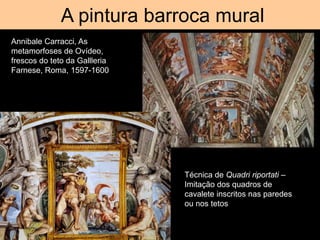 A pintura barroca mural
Annibale Carracci, As
metamorfoses de Ovídeo,
frescos do teto da Gallleria
Farnese, Roma, 1597-1600
Técnica de Quadri riportati –
Imitação dos quadros de
cavalete inscritos nas paredes
ou nos tetos
 
