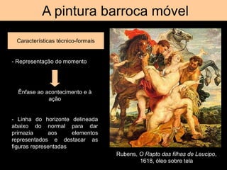 A pintura barroca móvel
Características técnico-formais
Rubens, O Rapto das filhas de Leucipo,
1618, óleo sobre tela
- Representação do momento
Ênfase ao acontecimento e à
ação
- Linha do horizonte delineada
abaixo do normal para dar
primazia aos elementos
representados e destacar as
figuras representadas
 
