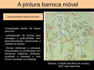 A pintura barroca móvel
Características técnico-formais
Rubens, O Rapto das filhas de Leucipo,
1618, óleo sobre tela
-Composição aberta, de dentro
para fora
- sobreposição de formas para
conseguir a profundidade, sem
descontinuidades, preservando a
unidade do espaço
- formas dinâmicas e sinuosas,
enquadradas ou combinadas com
estruturas poligonais (triângulo,
quadrado e sosango) e com
formas circulares ou ovaladas
 