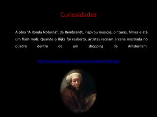 Curiosidades 
 A obra “A Ronda Noturna”, de Rembrandt, inspirou músicas, pinturas, filmes e até 
um flash mob. Quando o Rijks foi reaberto, artistas recriam a cena mostrada no 
quadro dentro de um shopping de Amsterdam. 
http://www.youtube.com/watch?v=a6W2ZMpsxhg 
